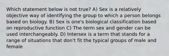 Which statement below is not true? A) Sex is a relatively objective way of identifying the group to which a person belongs based on biology. B) Sex is one's biological classification based on reproductive function C) The term sex and gender can be used interchangeably. D) Intersex is a term that stands for a range of situations that don't fit the typical groups of male and female