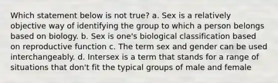 Which statement below is not true? a. Sex is a relatively objective way of identifying the group to which a person belongs based on biology. b. Sex is one's biological classification based on reproductive function c. The term sex and gender can be used interchangeably. d. Intersex is a term that stands for a range of situations that don't fit the typical groups of male and female