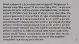 What statement is true about sexual assault? Responses A. Women under the age of 30 are more likely than the general population to be victims of rape, attempted rape, or sexual assault. Women under the age of 30 are more likely than the general population to be victims of rape, attempted rape, or sexual assault. B, Sexual assault is an act in which a person unintentionally sexually touches another person without that person's consent. Sexual assault is an act in which a person unintentionally sexually touches another person without that person's consent. C. Sexual assault does not includes child sexual abuse. Sexual assault does not includes child sexual abuse. D. More men have been victims of attempted or completed rape during their lifetime.