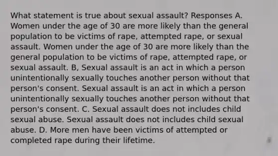 What statement is true about <a href='https://www.questionai.com/knowledge/kNVZUSBCXp-sexual-assault' class='anchor-knowledge'>sexual assault</a>? Responses A. Women under the age of 30 are more likely than the general population to be victims of rape, attempted rape, or sexual assault. Women under the age of 30 are more likely than the general population to be victims of rape, attempted rape, or sexual assault. B, Sexual assault is an act in which a person unintentionally sexually touches another person without that person's consent. Sexual assault is an act in which a person unintentionally sexually touches another person without that person's consent. C. Sexual assault does not includes child <a href='https://www.questionai.com/knowledge/kUUC4m0bV9-sexual-abuse' class='anchor-knowledge'>sexual abuse</a>. Sexual assault does not includes child sexual abuse. D. More men have been victims of attempted or completed rape during their lifetime.