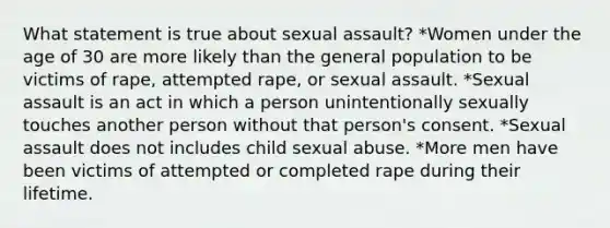 What statement is true about sexual assault? *Women under the age of 30 are more likely than the general population to be victims of rape, attempted rape, or sexual assault. *Sexual assault is an act in which a person unintentionally sexually touches another person without that person's consent. *Sexual assault does not includes child sexual abuse. *More men have been victims of attempted or completed rape during their lifetime.