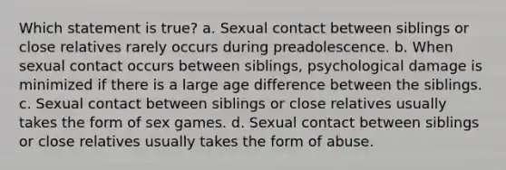 Which statement is true? a. Sexual contact between siblings or close relatives rarely occurs during preadolescence. b. When sexual contact occurs between siblings, psychological damage is minimized if there is a large age difference between the siblings. c. Sexual contact between siblings or close relatives usually takes the form of sex games. d. Sexual contact between siblings or close relatives usually takes the form of abuse.