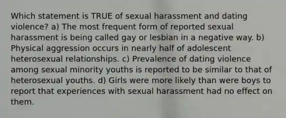 Which statement is TRUE of sexual harassment and dating violence? a) The most frequent form of reported sexual harassment is being called gay or lesbian in a negative way. b) Physical aggression occurs in nearly half of adolescent heterosexual relationships. c) Prevalence of dating violence among sexual minority youths is reported to be similar to that of heterosexual youths. d) Girls were more likely than were boys to report that experiences with sexual harassment had no effect on them.