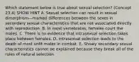 Which statement below is true about sexual selection? (Concept 23.4) SHOW HINT A. Sexual selection can result in sexual dimorphism—marked differences between the sexes in secondary sexual characteristics that are not associated directly with reproduction. B. In most vertebrates, females court the males. C. There is no evidence that intrasexual selection takes place between females. D. Intrasexual selection leads to the death of most unfit males in combat. E. Showy secondary sexual characteristics cannot be explained because they break all of the rules of natural selection.