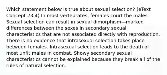 Which statement below is true about sexual selection? (eText Concept 23.4) In most vertebrates, females court the males. Sexual selection can result in sexual dimorphism—marked differences between the sexes in secondary sexual characteristics that are not associated directly with reproduction. There is no evidence that intrasexual selection takes place between females. Intrasexual selection leads to the death of most unfit males in combat. Showy secondary sexual characteristics cannot be explained because they break all of the rules of natural selection.