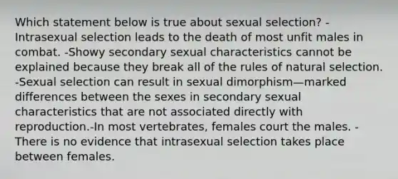 Which statement below is true about sexual selection? -Intrasexual selection leads to the death of most unfit males in combat. -Showy secondary sexual characteristics cannot be explained because they break all of the rules of natural selection. -Sexual selection can result in sexual dimorphism—marked differences between the sexes in secondary sexual characteristics that are not associated directly with reproduction.-In most vertebrates, females court the males. -There is no evidence that intrasexual selection takes place between females.