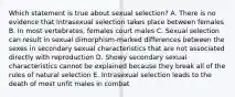 Which statement is true about sexual selection? A. There is no evidence that Intrasexual selection takes place between females B. In most vertebrates, females court males C. Sexual selection can result in sexual dimorphism-marked differences between the sexes in secondary sexual characteristics that are not associated directly with reproduction D. Showy secondary sexual characteristics cannot be explained because they break all of the rules of natural selection E. Intrasexual selection leads to the death of most unfit males in combat