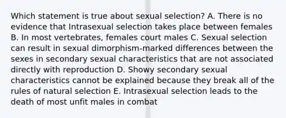 Which statement is true about sexual selection? A. There is no evidence that Intrasexual selection takes place between females B. In most vertebrates, females court males C. Sexual selection can result in sexual dimorphism-marked differences between the sexes in secondary sexual characteristics that are not associated directly with reproduction D. Showy secondary sexual characteristics cannot be explained because they break all of the rules of natural selection E. Intrasexual selection leads to the death of most unfit males in combat