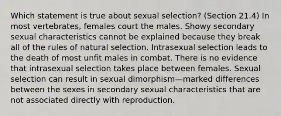 Which statement is true about sexual selection? (Section 21.4) In most vertebrates, females court the males. Showy secondary sexual characteristics cannot be explained because they break all of the rules of natural selection. Intrasexual selection leads to the death of most unfit males in combat. There is no evidence that intrasexual selection takes place between females. Sexual selection can result in sexual dimorphism—marked differences between the sexes in secondary sexual characteristics that are not associated directly with reproduction.