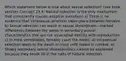 Which statement below is true about sexual selection? (see book section: Concept 23.4: Natural selection is the only mechanism that consistently causes adaptive evolution) a) There is no evidence that intrasexual selection takes place between females. b) Sexual selection can result in sexual dimorphism—marked differences between the sexes in secondary sexual characteristics that are not associated directly with reproduction. c) In most vertebrates, females court the males. d) Intrasexual selection leads to the death of most unfit males in combat. e) Showy secondary sexual characteristics cannot be explained because they break all of the rules of natural selection.