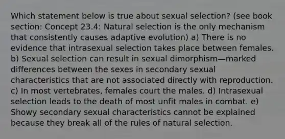 Which statement below is true about sexual selection? (see book section: Concept 23.4: Natural selection is the only mechanism that consistently causes adaptive evolution) a) There is no evidence that intrasexual selection takes place between females. b) Sexual selection can result in sexual dimorphism—marked differences between the sexes in secondary sexual characteristics that are not associated directly with reproduction. c) In most vertebrates, females court the males. d) Intrasexual selection leads to the death of most unfit males in combat. e) Showy secondary sexual characteristics cannot be explained because they break all of the rules of natural selection.