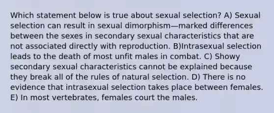 Which statement below is true about sexual selection? A) Sexual selection can result in sexual dimorphism—marked differences between the sexes in secondary sexual characteristics that are not associated directly with reproduction. B)Intrasexual selection leads to the death of most unfit males in combat. C) Showy secondary sexual characteristics cannot be explained because they break all of the rules of natural selection. D) There is no evidence that intrasexual selection takes place between females. E) In most vertebrates, females court the males.