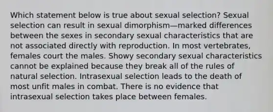 Which statement below is true about sexual selection? Sexual selection can result in sexual dimorphism—marked differences between the sexes in secondary sexual characteristics that are not associated directly with reproduction. In most vertebrates, females court the males. Showy secondary sexual characteristics cannot be explained because they break all of the rules of natural selection. Intrasexual selection leads to the death of most unfit males in combat. There is no evidence that intrasexual selection takes place between females.