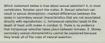 Which statement below is true about sexual selection? A. In most vertebrates, females court the males. B. Sexual selection can result in sexual dimorphism—marked differences between the sexes in secondary sexual characteristics that are not associated directly with reproduction. C. Intrasexual selection leads to the death of most unfit males in combat. D. There is no evidence that intrasexual selection takes place between females. E. Showy secondary sexual characteristics cannot be explained because they break all of the rules of natural selection.