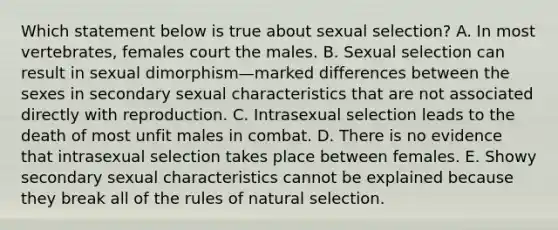 Which statement below is true about sexual selection? A. In most vertebrates, females court the males. B. Sexual selection can result in sexual dimorphism—marked differences between the sexes in secondary sexual characteristics that are not associated directly with reproduction. C. Intrasexual selection leads to the death of most unfit males in combat. D. There is no evidence that intrasexual selection takes place between females. E. Showy secondary sexual characteristics cannot be explained because they break all of the rules of natural selection.