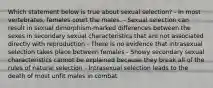 Which statement below is true about sexual selection? - In most vertebrates, females court the males. - Sexual selection can result in sexual dimorphism-marked differences between the sexes in secondary sexual characteristics that are not associated directly with reproduction - There is no evidence that intrasexual selection takes place between females - Showy secondary sexual characteristics cannot be explained because they break all of the rules of natural selection - Intrasexual selection leads to the death of most unfit males in combat