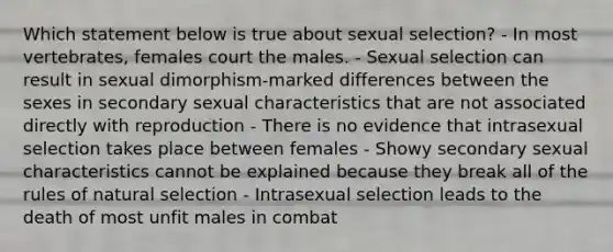 Which statement below is true about sexual selection? - In most vertebrates, females court the males. - Sexual selection can result in sexual dimorphism-marked differences between the sexes in secondary sexual characteristics that are not associated directly with reproduction - There is no evidence that intrasexual selection takes place between females - Showy secondary sexual characteristics cannot be explained because they break all of the rules of natural selection - Intrasexual selection leads to the death of most unfit males in combat