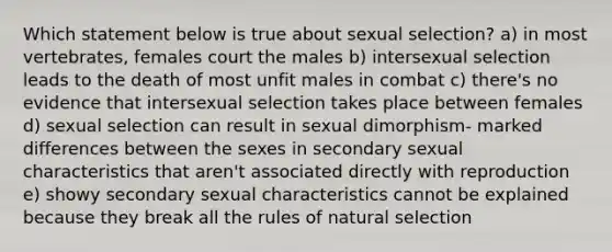 Which statement below is true about sexual selection? a) in most vertebrates, females court the males b) intersexual selection leads to the death of most unfit males in combat c) there's no evidence that intersexual selection takes place between females d) sexual selection can result in sexual dimorphism- marked differences between the sexes in secondary sexual characteristics that aren't associated directly with reproduction e) showy secondary sexual characteristics cannot be explained because they break all the rules of <a href='https://www.questionai.com/knowledge/kAcbTwWr3l-natural-selection' class='anchor-knowledge'>natural selection</a>