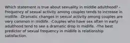 Which statement is true about sexuality in middle adulthood? -Frequency of sexual activity among couples tends to increase in midlife. -Dramatic changes in sexual activity among couples are very common in midlife. -Couples who have sex often in early adulthood tend to see a dramatic drop in midlife. -The best predictor of sexual frequency in midlife is relationship satisfaction.