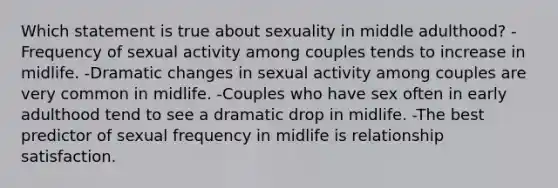 Which statement is true about sexuality in middle adulthood? -Frequency of sexual activity among couples tends to increase in midlife. -Dramatic changes in sexual activity among couples are very common in midlife. -Couples who have sex often in early adulthood tend to see a dramatic drop in midlife. -The best predictor of sexual frequency in midlife is relationship satisfaction.