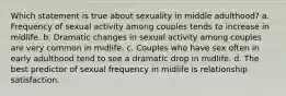 Which statement is true about sexuality in middle adulthood? a. Frequency of sexual activity among couples tends to increase in midlife. b. Dramatic changes in sexual activity among couples are very common in midlife. c. Couples who have sex often in early adulthood tend to see a dramatic drop in midlife. d. The best predictor of sexual frequency in midlife is relationship satisfaction.