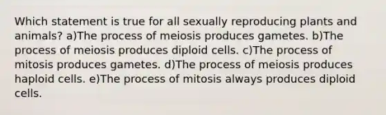 Which statement is true for all sexually reproducing plants and animals? a)The process of meiosis produces gametes. b)The process of meiosis produces diploid cells. c)The process of mitosis produces gametes. d)The process of meiosis produces haploid cells. e)The process of mitosis always produces diploid cells.