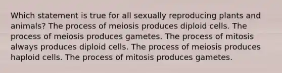 Which statement is true for all sexually reproducing plants and animals? The process of meiosis produces diploid cells. The process of meiosis produces gametes. The process of mitosis always produces diploid cells. The process of meiosis produces haploid cells. The process of mitosis produces gametes.