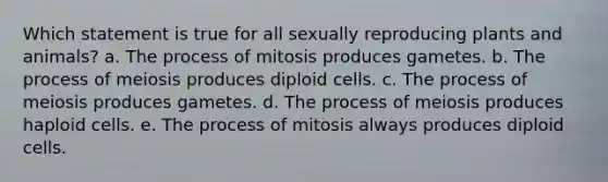 Which statement is true for all sexually reproducing plants and animals? a. The process of mitosis produces gametes. b. The process of meiosis produces diploid cells. c. The process of meiosis produces gametes. d. The process of meiosis produces haploid cells. e. The process of mitosis always produces diploid cells.