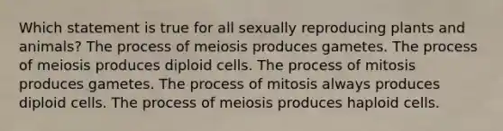 Which statement is true for all sexually reproducing plants and animals? The process of meiosis produces gametes. The process of meiosis produces diploid cells. The process of mitosis produces gametes. The process of mitosis always produces diploid cells. The process of meiosis produces haploid cells.