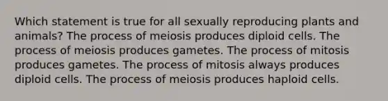 Which statement is true for all sexually reproducing plants and animals? The process of meiosis produces diploid cells. The process of meiosis produces gametes. The process of mitosis produces gametes. The process of mitosis always produces diploid cells. The process of meiosis produces haploid cells.