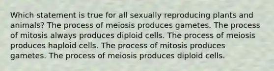 Which statement is true for all sexually reproducing plants and animals? The process of meiosis produces gametes. The process of mitosis always produces diploid cells. The process of meiosis produces haploid cells. The process of mitosis produces gametes. The process of meiosis produces diploid cells.