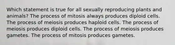 Which statement is true for all sexually reproducing plants and animals? The process of mitosis always produces diploid cells. The process of meiosis produces haploid cells. The process of meiosis produces diploid cells. The process of meiosis produces gametes. The process of mitosis produces gametes.