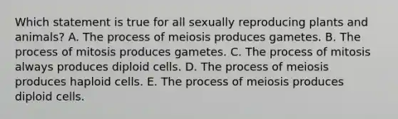 Which statement is true for all sexually reproducing plants and animals? A. The process of meiosis produces gametes. B. The process of mitosis produces gametes. C. The process of mitosis always produces diploid cells. D. The process of meiosis produces haploid cells. E. The process of meiosis produces diploid cells.