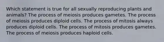 Which statement is true for all sexually reproducing plants and animals? The process of meiosis produces gametes. The process of meiosis produces diploid cells. The process of mitosis always produces diploid cells. The process of mitosis produces gametes. The process of meiosis produces haploid cells.