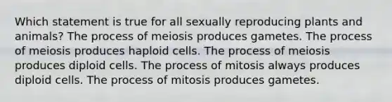 Which statement is true for all sexually reproducing plants and animals? The process of meiosis produces gametes. The process of meiosis produces haploid cells. The process of meiosis produces diploid cells. The process of mitosis always produces diploid cells. The process of mitosis produces gametes.