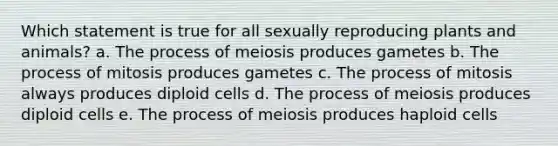 Which statement is true for all sexually reproducing plants and animals? a. The process of meiosis produces gametes b. The process of mitosis produces gametes c. The process of mitosis always produces diploid cells d. The process of meiosis produces diploid cells e. The process of meiosis produces haploid cells