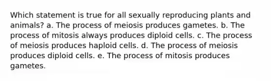 Which statement is true for all sexually reproducing plants and animals? a. The process of meiosis produces gametes. b. The process of mitosis always produces diploid cells. c. The process of meiosis produces haploid cells. d. The process of meiosis produces diploid cells. e. The process of mitosis produces gametes.