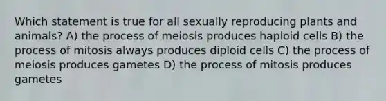 Which statement is true for all sexually reproducing plants and animals? A) the process of meiosis produces haploid cells B) the process of mitosis always produces diploid cells C) the process of meiosis produces gametes D) the process of mitosis produces gametes