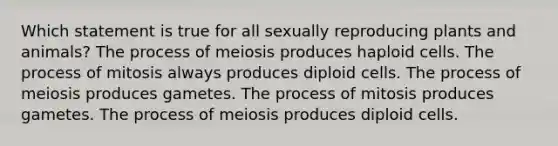 Which statement is true for all sexually reproducing plants and animals? The process of meiosis produces haploid cells. The process of mitosis always produces diploid cells. The process of meiosis produces gametes. The process of mitosis produces gametes. The process of meiosis produces diploid cells.