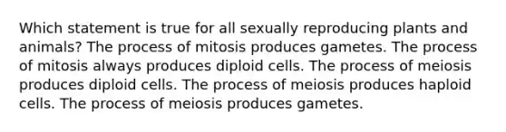 Which statement is true for all sexually reproducing plants and animals? The process of mitosis produces gametes. The process of mitosis always produces diploid cells. The process of meiosis produces diploid cells. The process of meiosis produces haploid cells. The process of meiosis produces gametes.