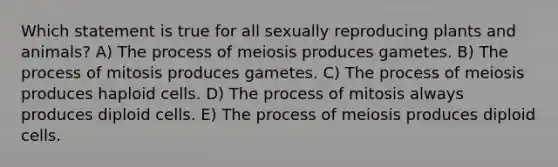 Which statement is true for all sexually reproducing plants and animals? A) The process of meiosis produces gametes. B) The process of mitosis produces gametes. C) The process of meiosis produces haploid cells. D) The process of mitosis always produces diploid cells. E) The process of meiosis produces diploid cells.