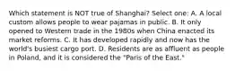 Which statement is NOT true of Shanghai? Select one: A. A local custom allows people to wear pajamas in public. B. It only opened to Western trade in the 1980s when China enacted its market reforms. C. It has developed rapidly and now has the world's busiest cargo port. D. Residents are as affluent as people in Poland, and it is considered the "Paris of the East."