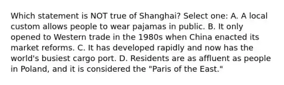 Which statement is NOT true of Shanghai? Select one: A. A local custom allows people to wear pajamas in public. B. It only opened to Western trade in the 1980s when China enacted its market reforms. C. It has developed rapidly and now has the world's busiest cargo port. D. Residents are as affluent as people in Poland, and it is considered the "Paris of the East."