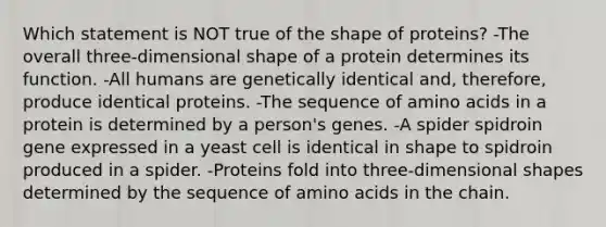 Which statement is NOT true of the shape of proteins? -The overall three-dimensional shape of a protein determines its function. -All humans are genetically identical and, therefore, produce identical proteins. -The sequence of amino acids in a protein is determined by a person's genes. -A spider spidroin gene expressed in a yeast cell is identical in shape to spidroin produced in a spider. -Proteins fold into three-dimensional shapes determined by the sequence of amino acids in the chain.