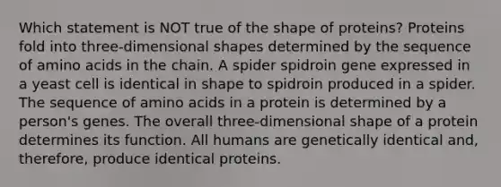 Which statement is NOT true of the shape of proteins? Proteins fold into three-dimensional shapes determined by the sequence of <a href='https://www.questionai.com/knowledge/k9gb720LCl-amino-acids' class='anchor-knowledge'>amino acids</a> in the chain. A spider spidroin gene expressed in a yeast cell is identical in shape to spidroin produced in a spider. The sequence of amino acids in a protein is determined by a person's genes. The overall three-dimensional shape of a protein determines its function. All humans are genetically identical and, therefore, produce identical proteins.