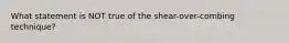 What statement is NOT true of the shear-over-combing technique?