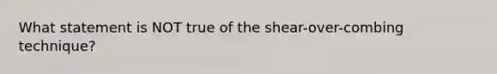 What statement is NOT true of the shear-over-combing technique?