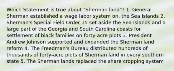 Which Statement is true about "Sherman land"? 1. General Sherman established a wage labor system on, the Sea Islands 2. Sherman's Special Field Order 15 set aside the Sea Islands and a large part of the Georgia and South Carolina coasts for settlement of black families on forty-acre plots 3. President Andrew Johnson supported and expanded the Sherman land reform 4. The Freedman's Bureau distributed hundreds of thousands of forty-acre plots of Sherman land in every southern state 5. The Sherman lands replaced the share cropping system