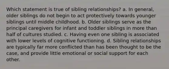 Which statement is true of sibling relationships? a. In general, older siblings do not begin to act protectively towards younger siblings until middle childhood. b. Older siblings serve as the principal caregivers for infant and toddler siblings in more than half of cultures studied. c. Having even one sibling is associated with lower levels of cognitive functioning. d. Sibling relationships are typically far more conflicted than has been thought to be the case, and provide little emotional or social support for each other.