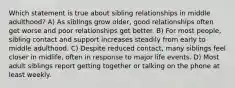 Which statement is true about sibling relationships in middle adulthood? A) As siblings grow older, good relationships often get worse and poor relationships get better. B) For most people, sibling contact and support increases steadily from early to middle adulthood. C) Despite reduced contact, many siblings feel closer in midlife, often in response to major life events. D) Most adult siblings report getting together or talking on the phone at least weekly.